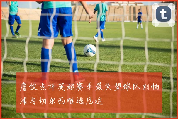 詹俊点评英超赛季最失望球队利物浦与切尔西难逃厄运