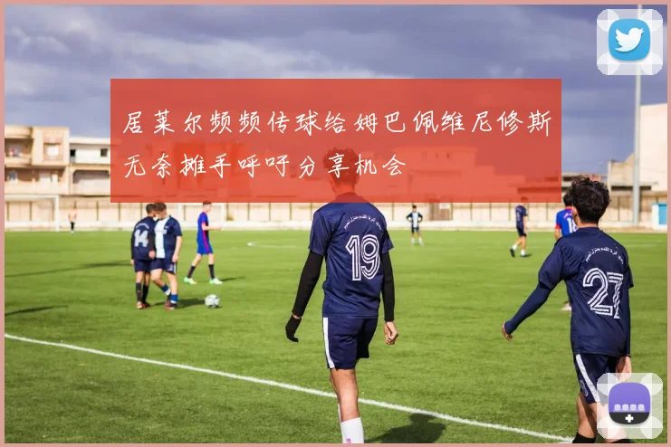 居莱尔频频传球给姆巴佩维尼修斯无奈摊手呼吁分享机会