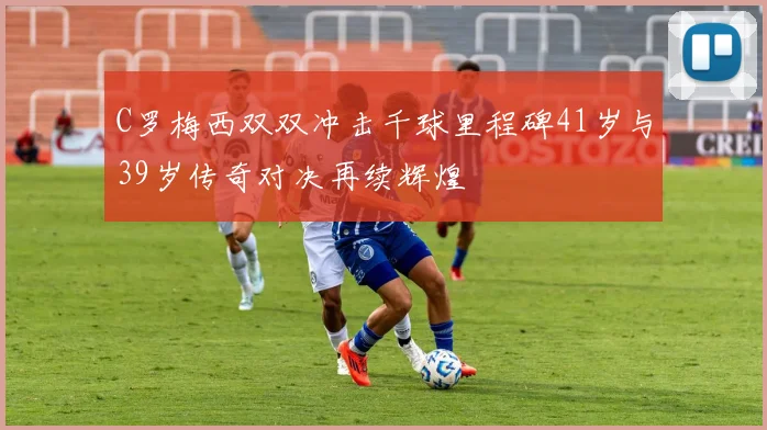 C罗梅西双双冲击千球里程碑41岁与39岁传奇对决再续辉煌