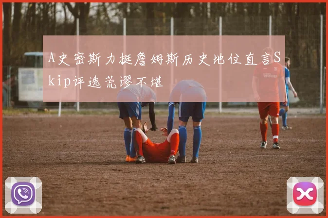 A史密斯力挺詹姆斯历史地位直言Skip评选荒谬不堪