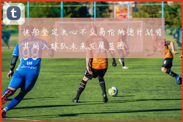 快船坚定决心不交易伦纳德计划将其纳入球队未来发展蓝图