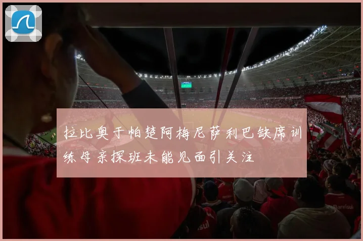 拉比奥于帕楚阿梅尼萨利巴缺席训练母亲探班未能见面引关注
