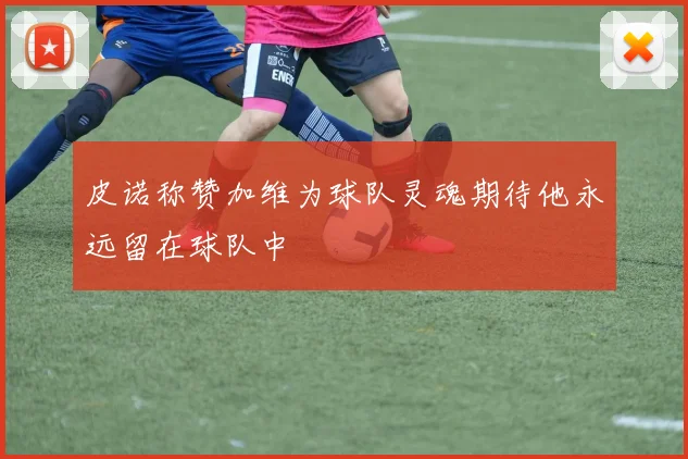 皮诺称赞加维为球队灵魂期待他永远留在球队中