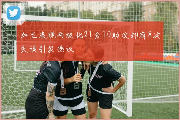 加兰表现两极化21分10助攻却有8次失误引发热议