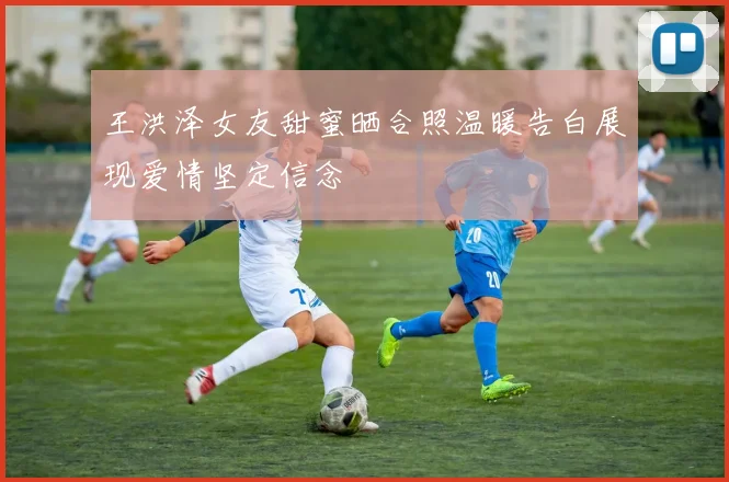 王洪泽女友甜蜜晒合照温暖告白展现爱情坚定信念