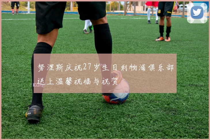 努涅斯庆祝27岁生日利物浦俱乐部送上温馨祝福与祝贺