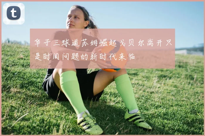 华子三球道苏姆崛起戈贝尔离开只是时间问题的新时代来临