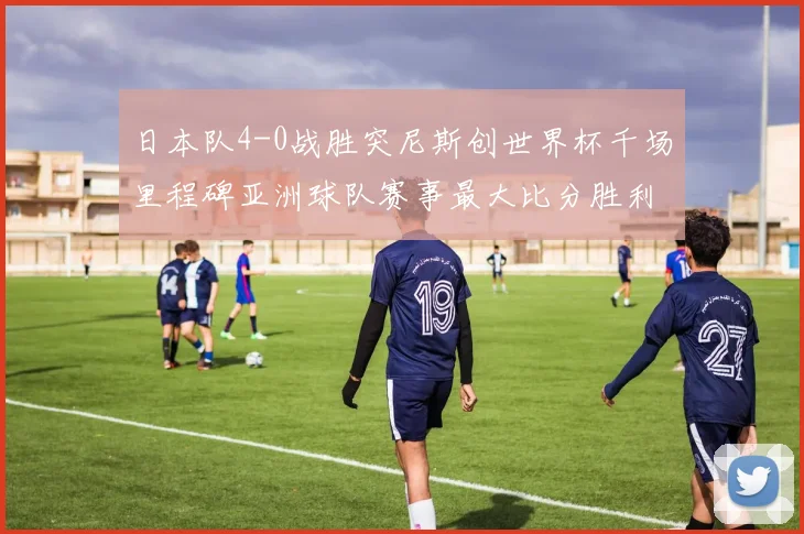 日本队4-0战胜突尼斯创世界杯千场里程碑亚洲球队赛事最大比分胜利