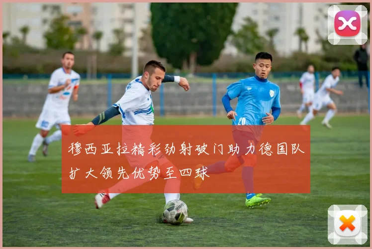 穆西亚拉精彩劲射破门助力德国队扩大领先优势至四球