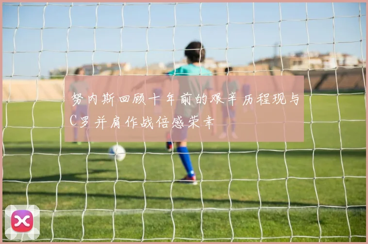 努内斯回顾十年前的艰辛历程现与C罗并肩作战倍感荣幸