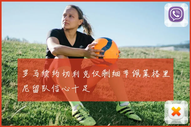 罗马续约切利克仅剩细节佩莱格里尼留队信心十足