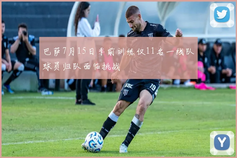 巴萨7月15日季前训练仅11名一线队球员归队面临挑战