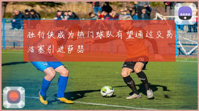独行侠成为热门球队有望通过交易活塞引进萨瑟