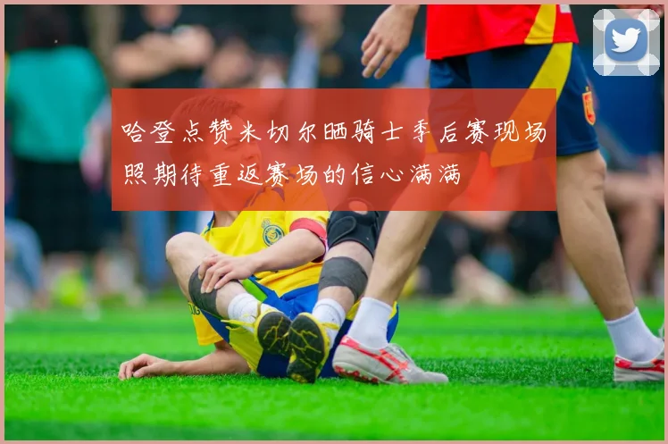 哈登点赞米切尔晒骑士季后赛现场照期待重返赛场的信心满满