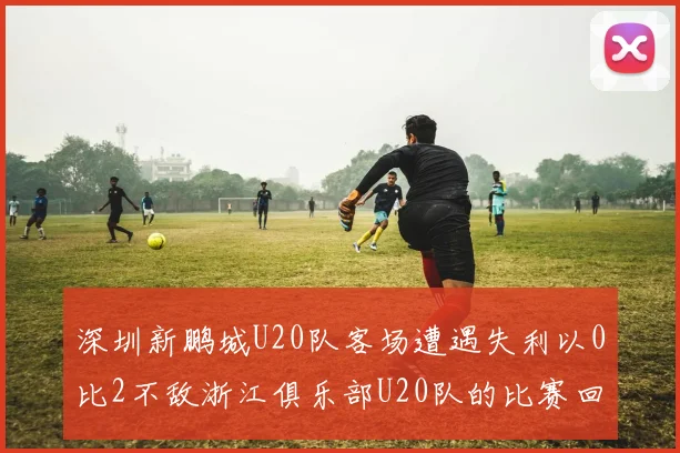 深圳新鹏城U20队客场遭遇失利以0比2不敌浙江俱乐部U20队的比赛回顾