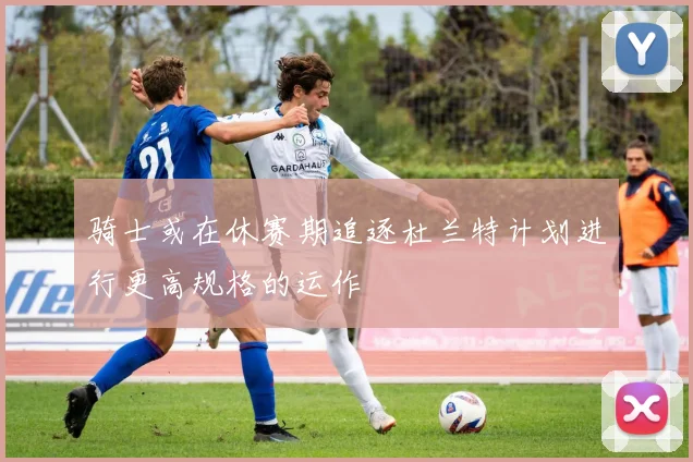 骑士或在休赛期追逐杜兰特计划进行更高规格的运作