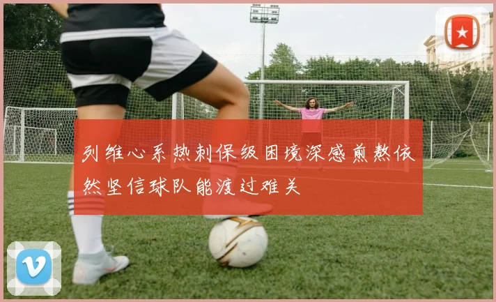 列维心系热刺保级困境深感煎熬依然坚信球队能渡过难关
