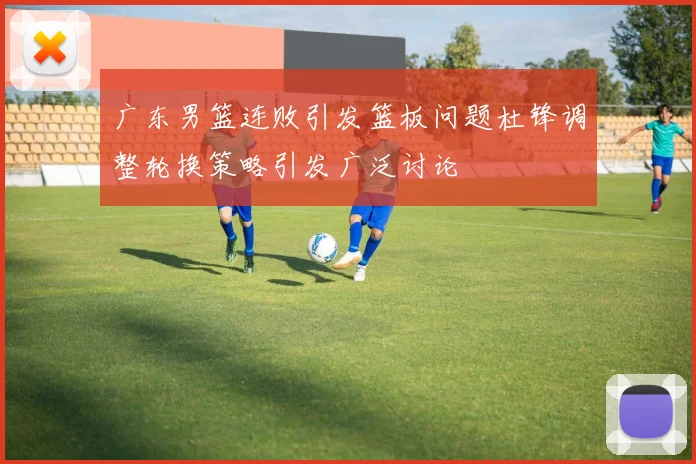广东男篮连败引发篮板问题杜锋调整轮换策略引发广泛讨论