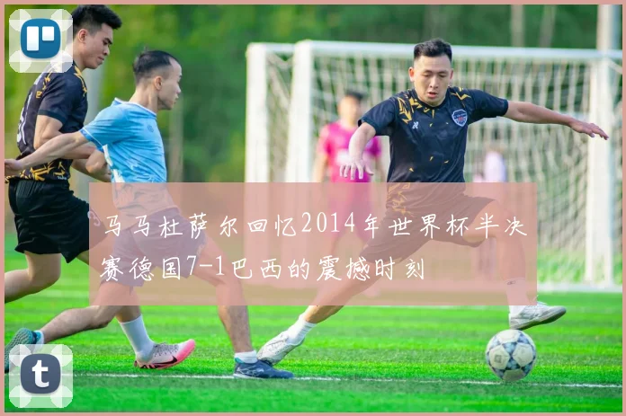 马马杜萨尔回忆2014年世界杯半决赛德国7-1巴西的震撼时刻