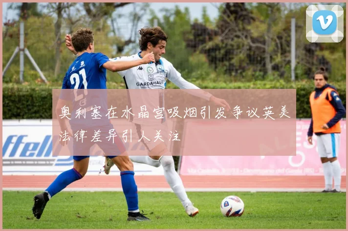 奥利塞在水晶宫吸烟引发争议英美法律差异引人关注