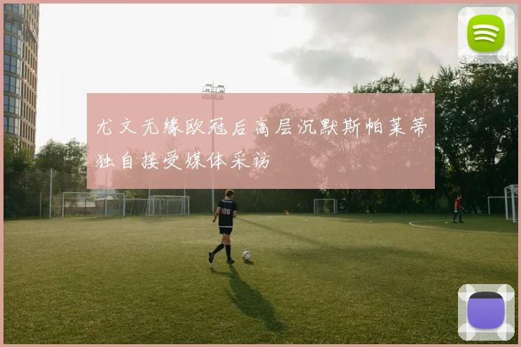 尤文无缘欧冠后高层沉默斯帕莱蒂独自接受媒体采访