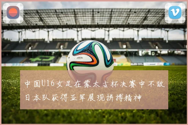 中国U16女足在蒙太古杯决赛中不敌日本队获得亚军展现拼搏精神