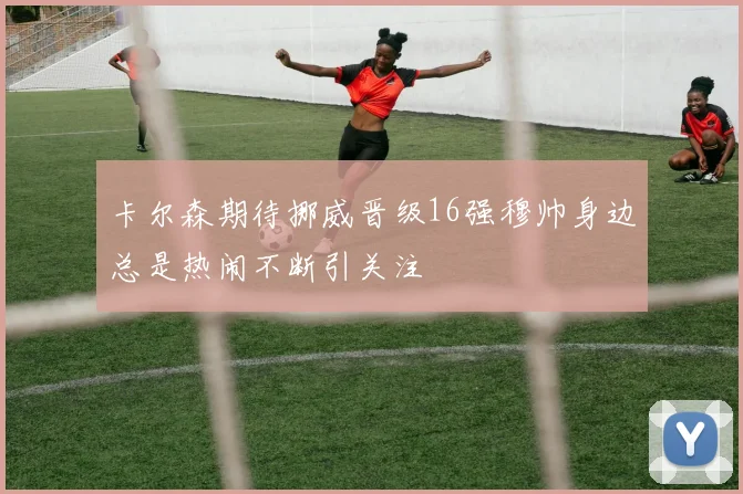 卡尔森期待挪威晋级16强穆帅身边总是热闹不断引关注