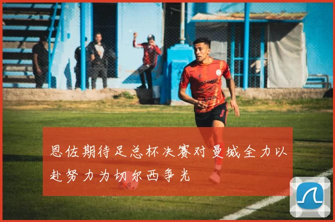 恩佐期待足总杯决赛对曼城全力以赴努力为切尔西争光