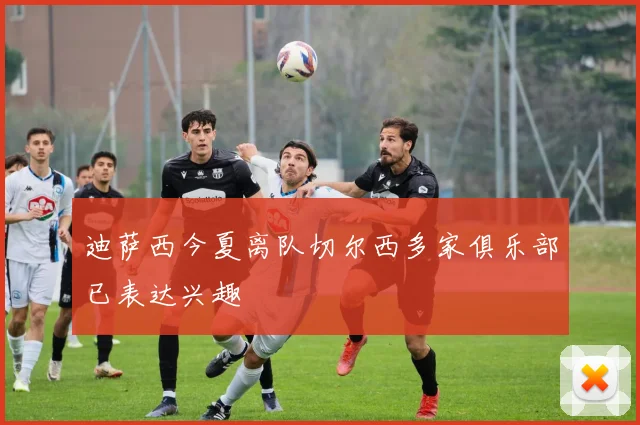迪萨西今夏离队切尔西多家俱乐部已表达兴趣