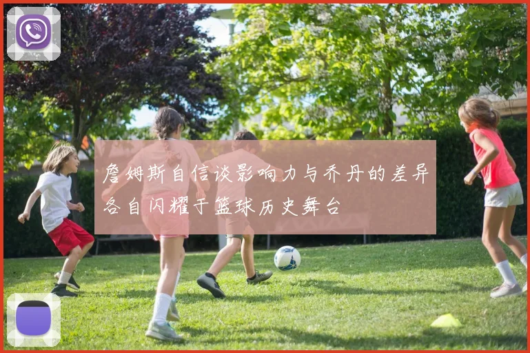 詹姆斯自信谈影响力与乔丹的差异各自闪耀于篮球历史舞台
